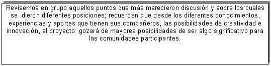 Cuadro de texto: Revisemos en grupo aquellos puntos que m�s merecieron discusi�n y sobre los cuales se dieron diferentes posiciones; recuerden que desde los diferentes conocimientos, experiencias y aportes que tienen sus compa�eros, las posibilidades de creatividad e innovaci�n, el proyecto gozar� de mayores posibilidades de ser algo significativo para las comunidades participantes.



