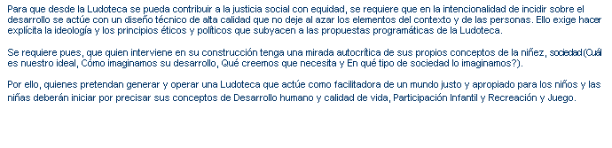Cuadro de texto: Para que desde la Ludoteca se pueda contribuir a la justicia social con equidad, se requiere que en la intencionalidad de incidir sobre el desarrollo se act�e con un dise�o t�cnico de alta calidad que no deje al azar los elementos del contexto y de las personas. Ello exige hacer expl�cita la ideolog�a y los principios �ticos y pol�ticos que subyacen a las propuestas program�ticas de la Ludoteca.

Se requiere pues, que quien interviene en su construcci�n tenga una mirada autocr�tica de sus propios conceptos de la ni�ez, sociedad (Cu�l es nuestro ideal, C�mo imaginamos su desarrollo, Qu� creemos que necesita y En qu� tipo de sociedad lo imaginamos?).

Por ello, quienes pretendan generar y operar una Ludoteca que act�e como facilitadora de un mundo justo y apropiado para los ni�os y las ni�as deber�n iniciar por precisar sus conceptos de Desarrollo humano y calidad de vida, Participaci�n Infantil y Recreaci�n y Juego.

